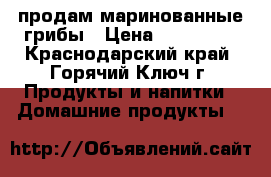 продам маринованные грибы › Цена ­ 200-250 - Краснодарский край, Горячий Ключ г. Продукты и напитки » Домашние продукты   